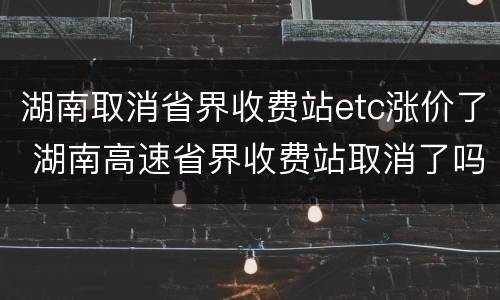 湖南取消省界收费站etc涨价了 湖南高速省界收费站取消了吗