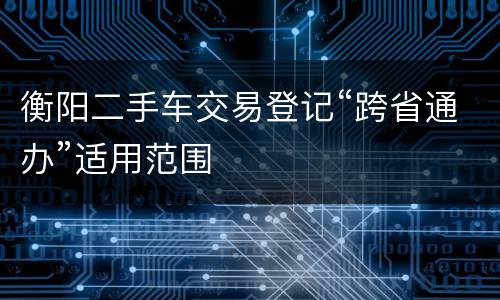 衡阳二手车交易登记“跨省通办”适用范围
