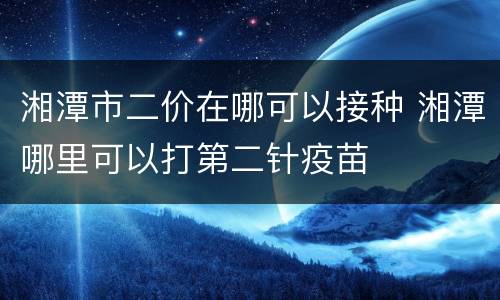 湘潭市二价在哪可以接种 湘潭哪里可以打第二针疫苗