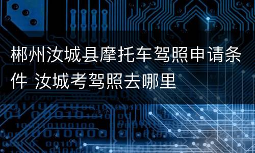 郴州汝城县摩托车驾照申请条件 汝城考驾照去哪里