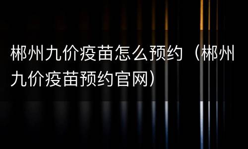 郴州九价疫苗怎么预约（郴州九价疫苗预约官网）