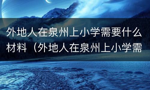 外地人在泉州上小学需要什么材料（外地人在泉州上小学需要什么材料和手续）