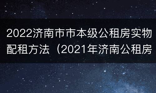 2022济南市市本级公租房实物配租方法（2021年济南公租房位置）