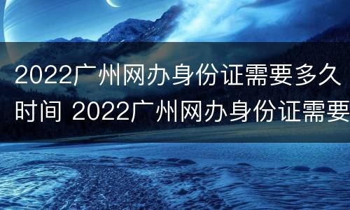 2022广州网办身份证需要多久时间 2022广州网办身份证需要多久时间办好