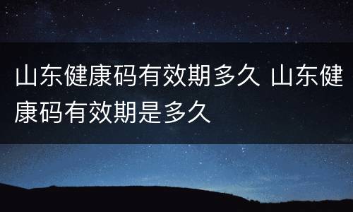 山东健康码有效期多久 山东健康码有效期是多久