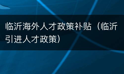 临沂海外人才政策补贴（临沂引进人才政策）