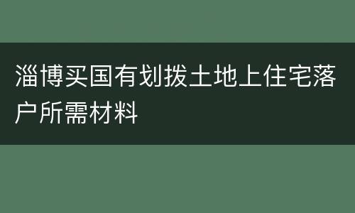 淄博买国有划拨土地上住宅落户所需材料