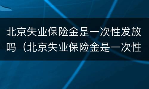北京失业保险金是一次性发放吗（北京失业保险金是一次性发放吗怎么领）