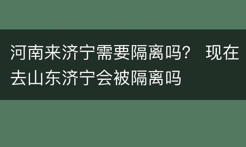 河南来济宁需要隔离吗？ 现在去山东济宁会被隔离吗