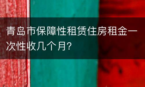 青岛市保障性租赁住房租金一次性收几个月？