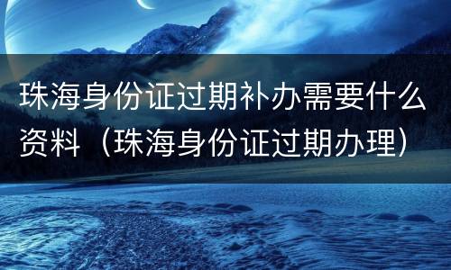 珠海身份证过期补办需要什么资料（珠海身份证过期办理）