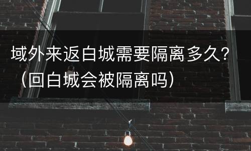 域外来返白城需要隔离多久？（回白城会被隔离吗）