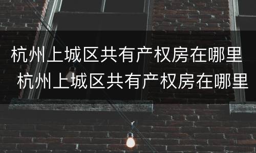 杭州上城区共有产权房在哪里 杭州上城区共有产权房在哪里查询