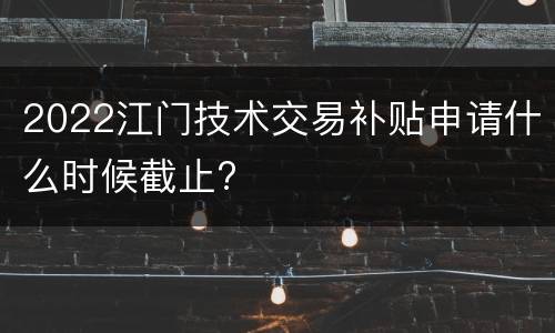 2022江门技术交易补贴申请什么时候截止?