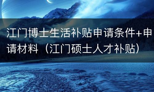 江门博士生活补贴申请条件+申请材料（江门硕士人才补贴）