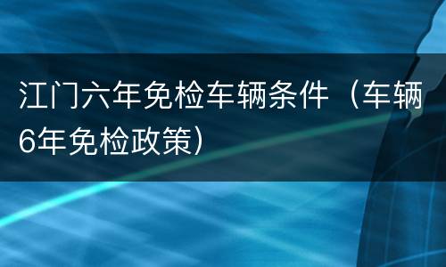 江门六年免检车辆条件（车辆6年免检政策）