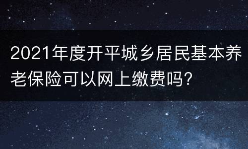 2021年度开平城乡居民基本养老保险可以网上缴费吗?