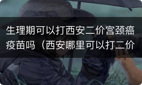 生理期可以打西安二价宫颈癌疫苗吗（西安哪里可以打二价宫颈癌疫苗啊）