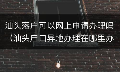 汕头落户可以网上申请办理吗（汕头户口异地办理在哪里办理）