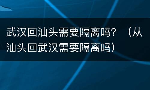 武汉回汕头需要隔离吗？（从汕头回武汉需要隔离吗）