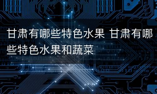 甘肃有哪些特色水果 甘肃有哪些特色水果和蔬菜