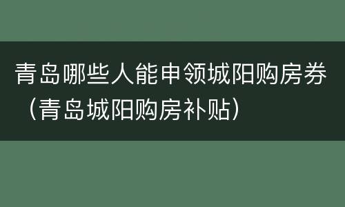 青岛哪些人能申领城阳购房券（青岛城阳购房补贴）