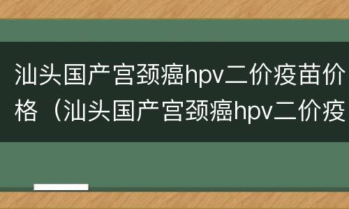汕头国产宫颈癌hpv二价疫苗价格（汕头国产宫颈癌hpv二价疫苗价格多少）