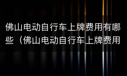 佛山电动自行车上牌费用有哪些（佛山电动自行车上牌费用有哪些项目）