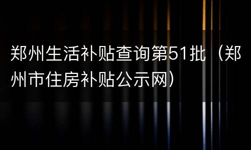 郑州生活补贴查询第51批（郑州市住房补贴公示网）