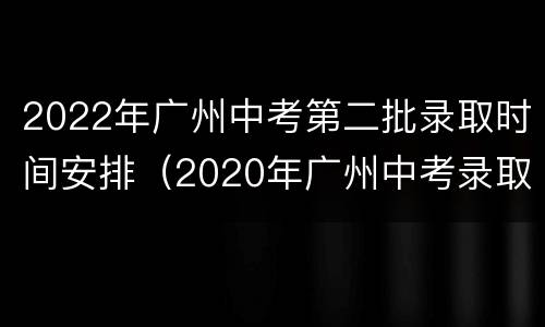 2022年广州中考第二批录取时间安排（2020年广州中考录取批次）