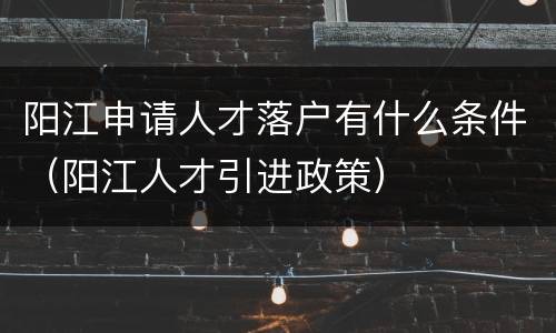 阳江申请人才落户有什么条件（阳江人才引进政策）