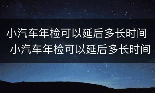 小汽车年检可以延后多长时间 小汽车年检可以延后多长时间检车