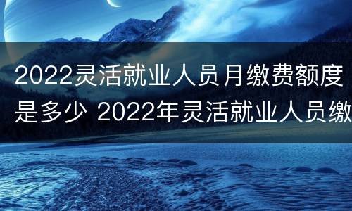 2022灵活就业人员月缴费额度是多少 2022年灵活就业人员缴费金额