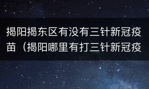 揭阳揭东区有没有三针新冠疫苗（揭阳哪里有打三针新冠疫苗的）