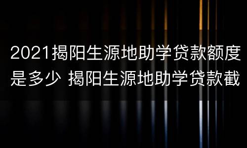 2021揭阳生源地助学贷款额度是多少 揭阳生源地助学贷款截止时间