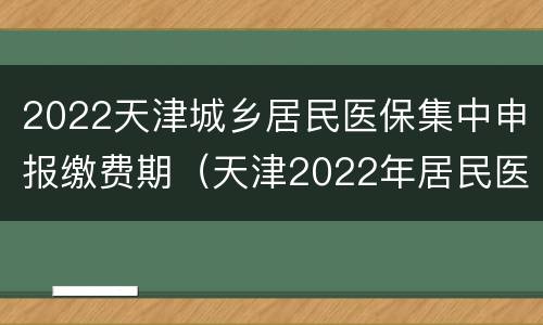2022天津城乡居民医保集中申报缴费期（天津2022年居民医保缴费）