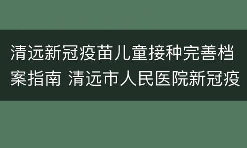 清远新冠疫苗儿童接种完善档案指南 清远市人民医院新冠疫苗接种