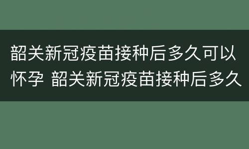 韶关新冠疫苗接种后多久可以怀孕 韶关新冠疫苗接种后多久可以怀孕生孩子