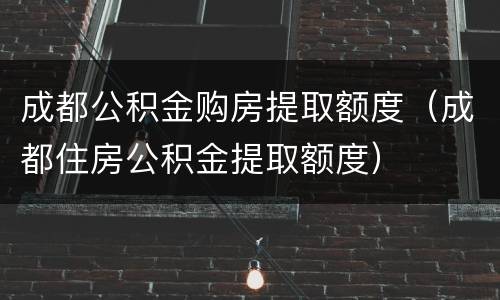 成都公积金购房提取额度（成都住房公积金提取额度）