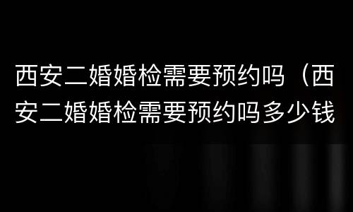西安二婚婚检需要预约吗（西安二婚婚检需要预约吗多少钱）