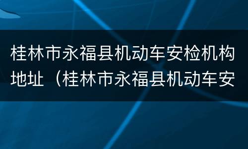 桂林市永福县机动车安检机构地址（桂林市永福县机动车安检机构地址查询）