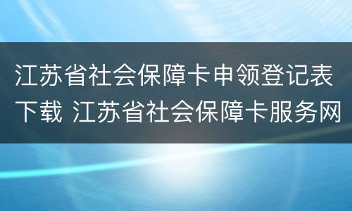 江苏省社会保障卡申领登记表下载 江苏省社会保障卡服务网