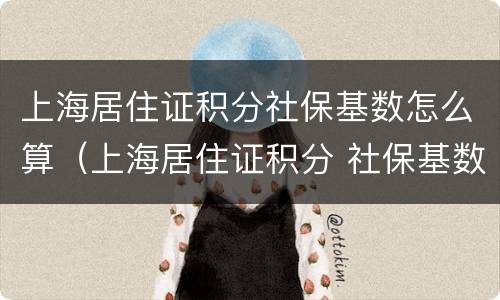 上海居住证积分社保基数怎么算（上海居住证积分 社保基数）