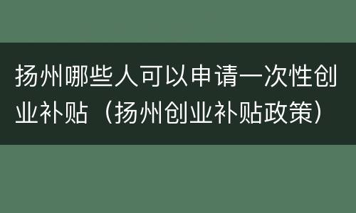 扬州哪些人可以申请一次性创业补贴（扬州创业补贴政策）