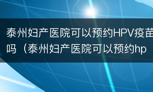 泰州妇产医院可以预约HPV疫苗吗（泰州妇产医院可以预约hpv疫苗吗）