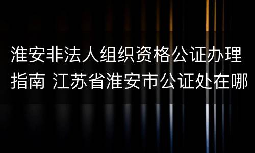 淮安非法人组织资格公证办理指南 江苏省淮安市公证处在哪里