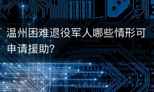 温州困难退役军人哪些情形可申请援助？