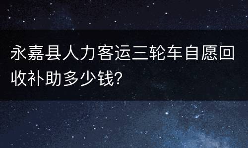 永嘉县人力客运三轮车自愿回收补助多少钱？