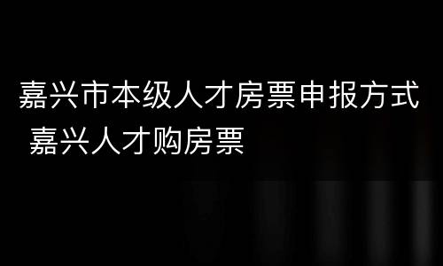 嘉兴市本级人才房票申报方式 嘉兴人才购房票