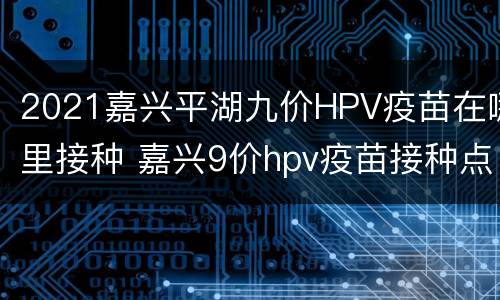 2021嘉兴平湖九价HPV疫苗在哪里接种 嘉兴9价hpv疫苗接种点2021